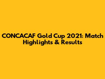CONCACAF Gold Cup 2021: Match Highlights & Results